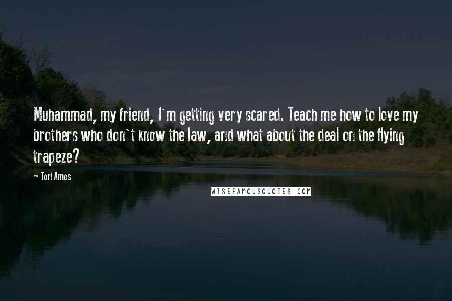 Tori Amos Quotes: Muhammad, my friend, I'm getting very scared. Teach me how to love my brothers who don't know the law, and what about the deal on the flying trapeze?