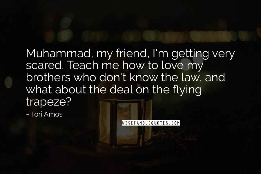 Tori Amos Quotes: Muhammad, my friend, I'm getting very scared. Teach me how to love my brothers who don't know the law, and what about the deal on the flying trapeze?