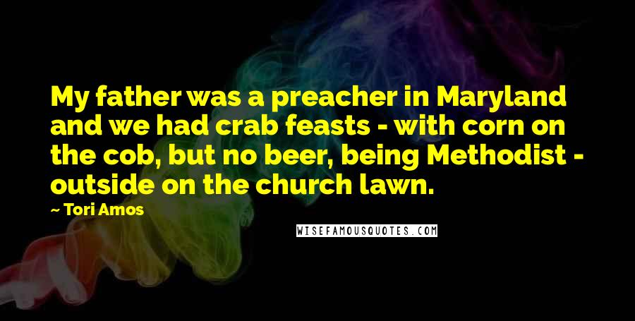 Tori Amos Quotes: My father was a preacher in Maryland and we had crab feasts - with corn on the cob, but no beer, being Methodist - outside on the church lawn.