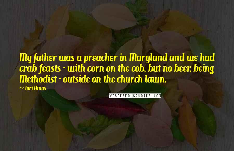 Tori Amos Quotes: My father was a preacher in Maryland and we had crab feasts - with corn on the cob, but no beer, being Methodist - outside on the church lawn.