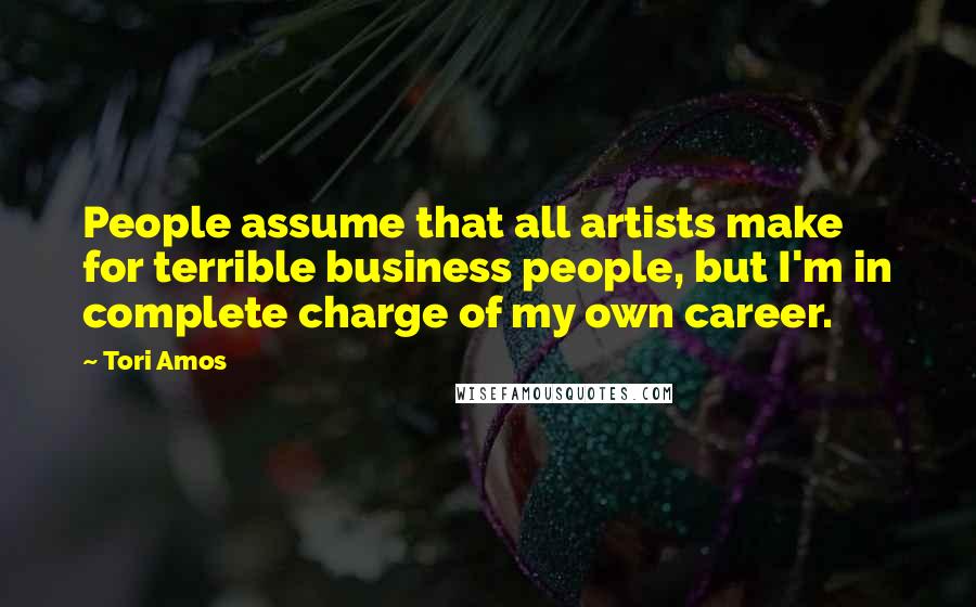 Tori Amos Quotes: People assume that all artists make for terrible business people, but I'm in complete charge of my own career.