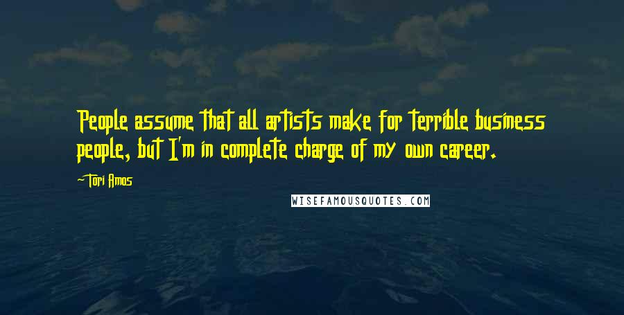 Tori Amos Quotes: People assume that all artists make for terrible business people, but I'm in complete charge of my own career.
