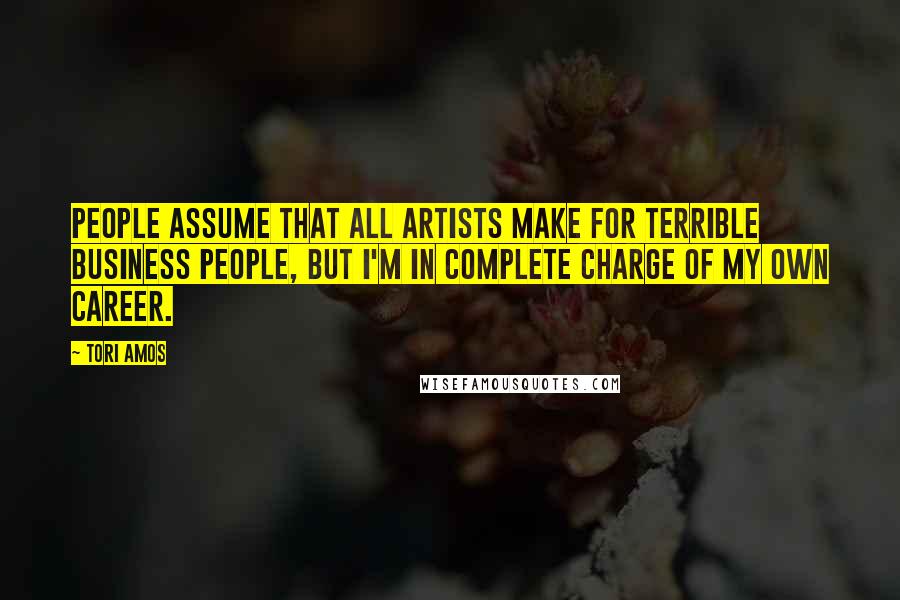 Tori Amos Quotes: People assume that all artists make for terrible business people, but I'm in complete charge of my own career.