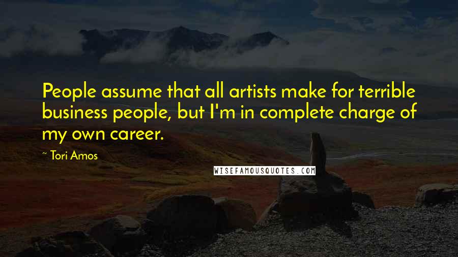 Tori Amos Quotes: People assume that all artists make for terrible business people, but I'm in complete charge of my own career.