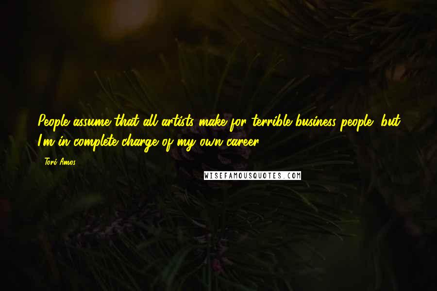 Tori Amos Quotes: People assume that all artists make for terrible business people, but I'm in complete charge of my own career.