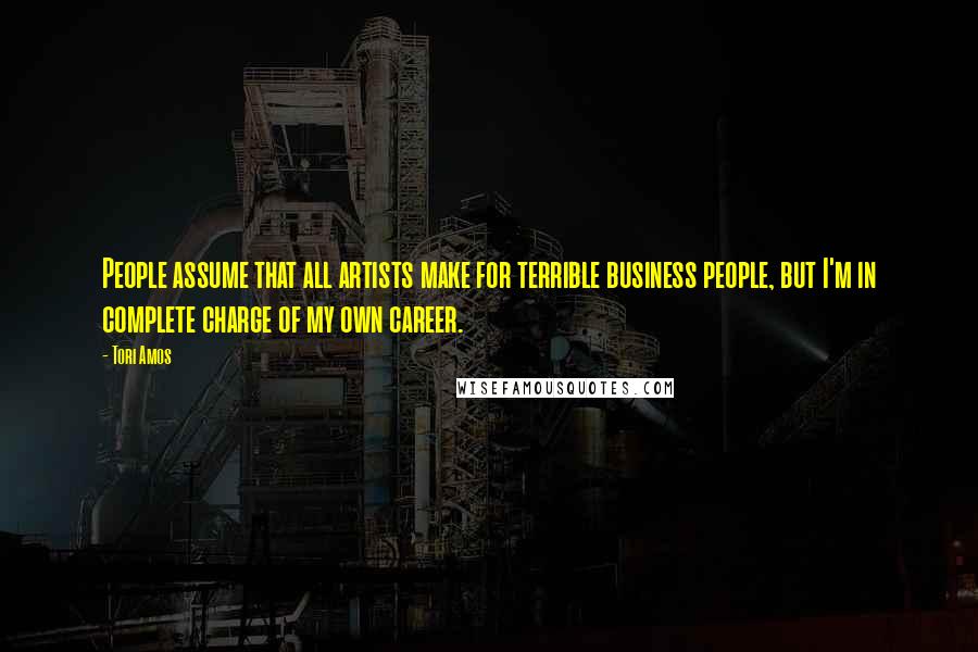 Tori Amos Quotes: People assume that all artists make for terrible business people, but I'm in complete charge of my own career.