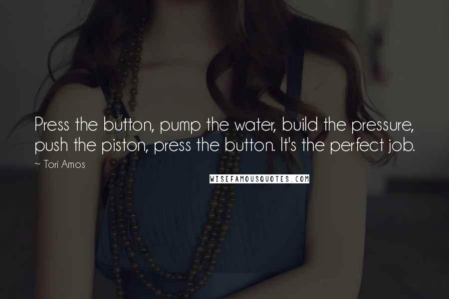 Tori Amos Quotes: Press the button, pump the water, build the pressure, push the piston, press the button. It's the perfect job.