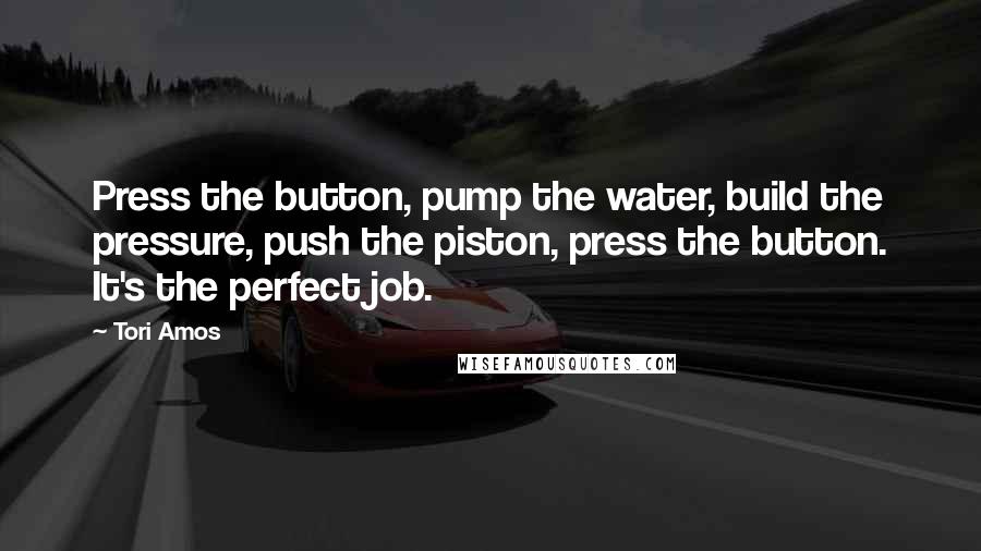 Tori Amos Quotes: Press the button, pump the water, build the pressure, push the piston, press the button. It's the perfect job.