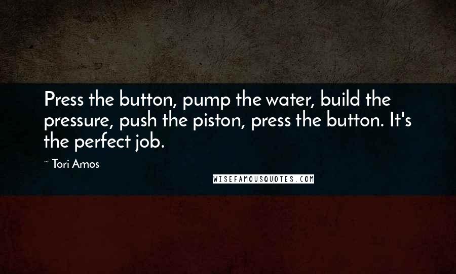 Tori Amos Quotes: Press the button, pump the water, build the pressure, push the piston, press the button. It's the perfect job.