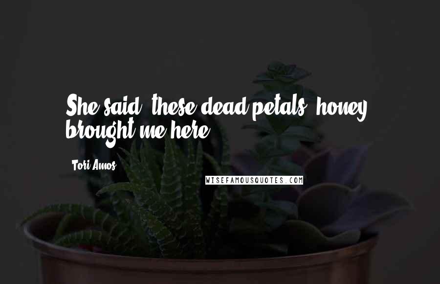 Tori Amos Quotes: She said, these dead petals, honey, brought me here
