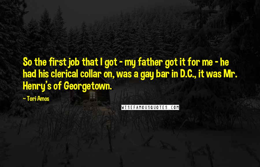 Tori Amos Quotes: So the first job that I got - my father got it for me - he had his clerical collar on, was a gay bar in D.C., it was Mr. Henry's of Georgetown.