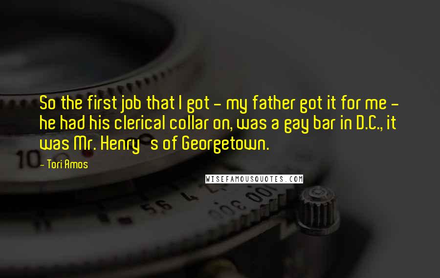 Tori Amos Quotes: So the first job that I got - my father got it for me - he had his clerical collar on, was a gay bar in D.C., it was Mr. Henry's of Georgetown.