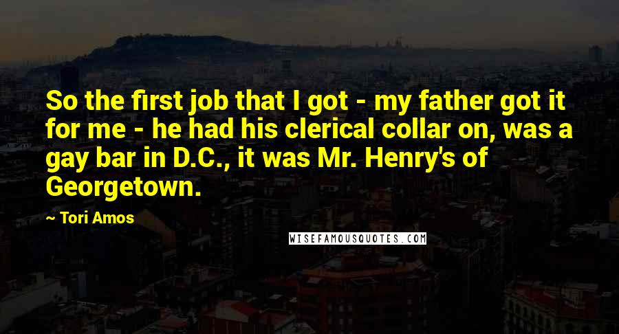 Tori Amos Quotes: So the first job that I got - my father got it for me - he had his clerical collar on, was a gay bar in D.C., it was Mr. Henry's of Georgetown.