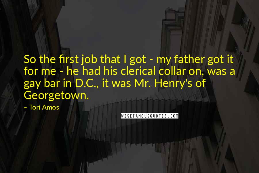 Tori Amos Quotes: So the first job that I got - my father got it for me - he had his clerical collar on, was a gay bar in D.C., it was Mr. Henry's of Georgetown.