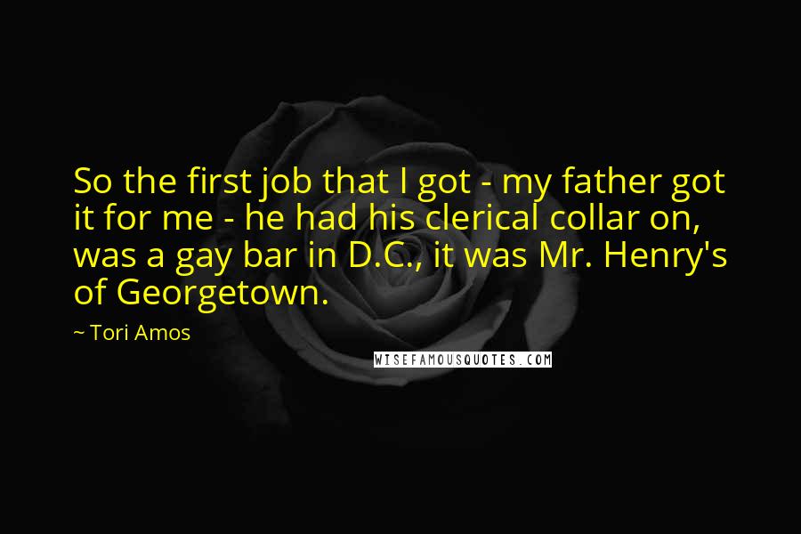Tori Amos Quotes: So the first job that I got - my father got it for me - he had his clerical collar on, was a gay bar in D.C., it was Mr. Henry's of Georgetown.