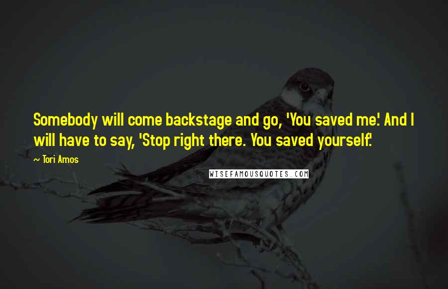 Tori Amos Quotes: Somebody will come backstage and go, 'You saved me.' And I will have to say, 'Stop right there. You saved yourself.'