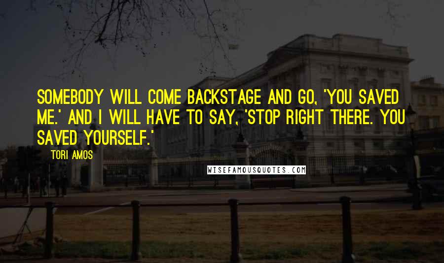 Tori Amos Quotes: Somebody will come backstage and go, 'You saved me.' And I will have to say, 'Stop right there. You saved yourself.'