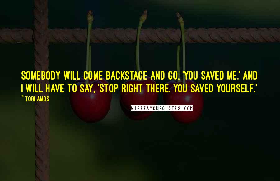Tori Amos Quotes: Somebody will come backstage and go, 'You saved me.' And I will have to say, 'Stop right there. You saved yourself.'