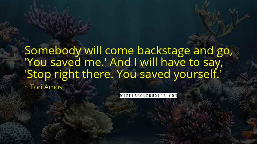 Tori Amos Quotes: Somebody will come backstage and go, 'You saved me.' And I will have to say, 'Stop right there. You saved yourself.'