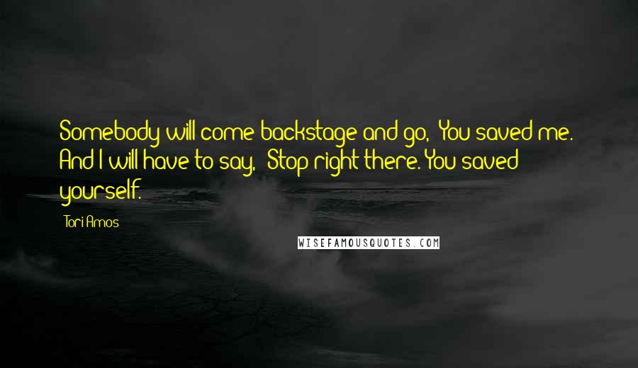 Tori Amos Quotes: Somebody will come backstage and go, 'You saved me.' And I will have to say, 'Stop right there. You saved yourself.'