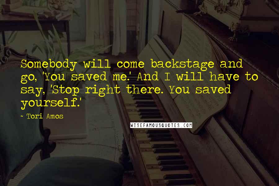 Tori Amos Quotes: Somebody will come backstage and go, 'You saved me.' And I will have to say, 'Stop right there. You saved yourself.'