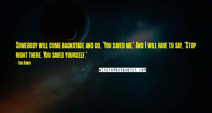 Tori Amos Quotes: Somebody will come backstage and go, 'You saved me.' And I will have to say, 'Stop right there. You saved yourself.'