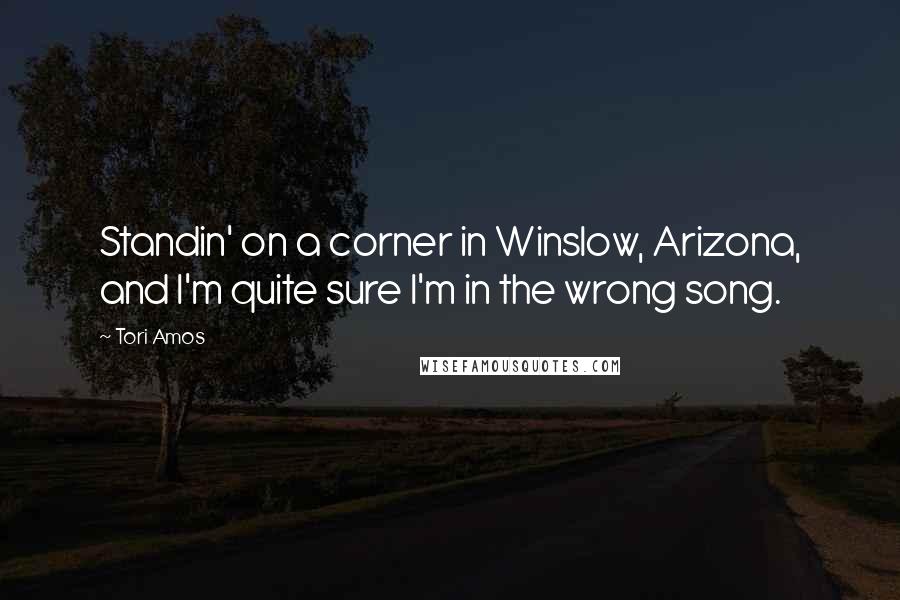 Tori Amos Quotes: Standin' on a corner in Winslow, Arizona, and I'm quite sure I'm in the wrong song.