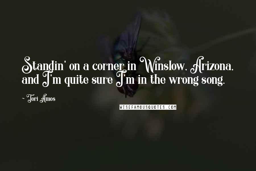 Tori Amos Quotes: Standin' on a corner in Winslow, Arizona, and I'm quite sure I'm in the wrong song.