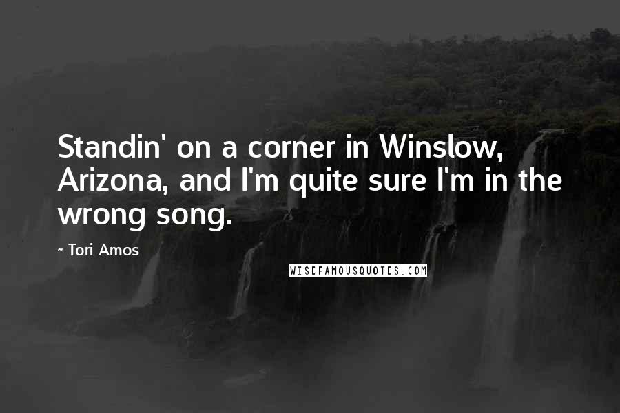 Tori Amos Quotes: Standin' on a corner in Winslow, Arizona, and I'm quite sure I'm in the wrong song.