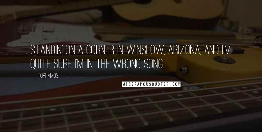 Tori Amos Quotes: Standin' on a corner in Winslow, Arizona, and I'm quite sure I'm in the wrong song.