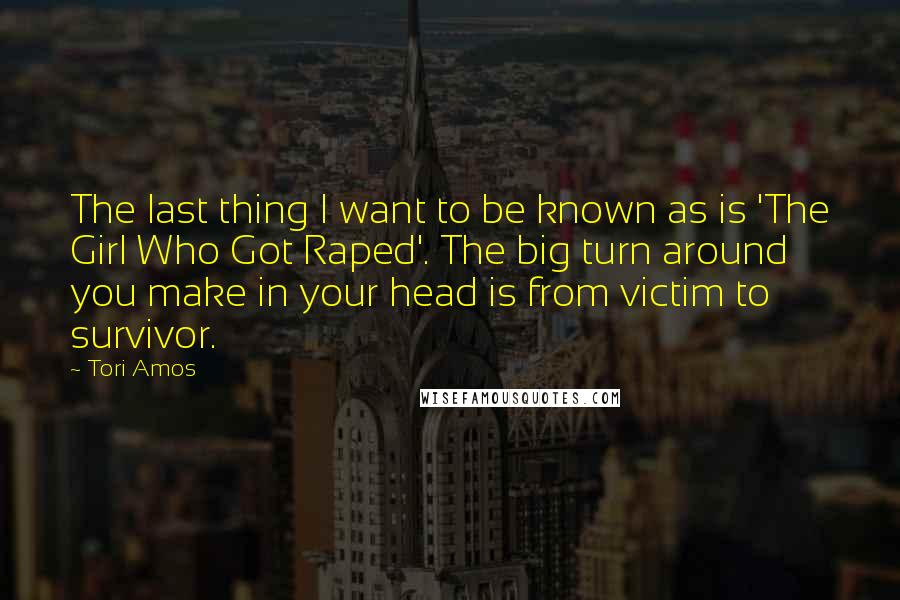 Tori Amos Quotes: The last thing I want to be known as is 'The Girl Who Got Raped'. The big turn around you make in your head is from victim to survivor.