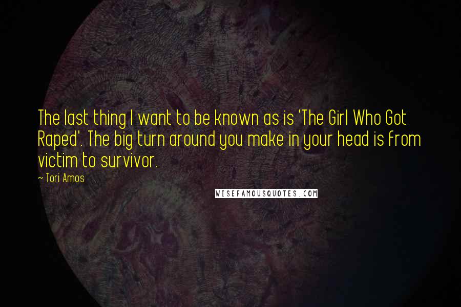 Tori Amos Quotes: The last thing I want to be known as is 'The Girl Who Got Raped'. The big turn around you make in your head is from victim to survivor.
