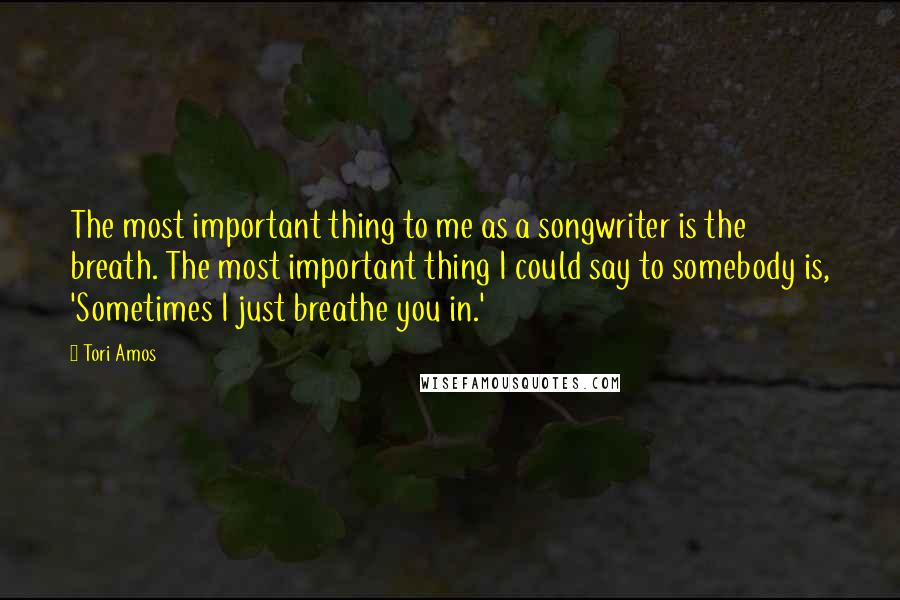 Tori Amos Quotes: The most important thing to me as a songwriter is the breath. The most important thing I could say to somebody is, 'Sometimes I just breathe you in.'