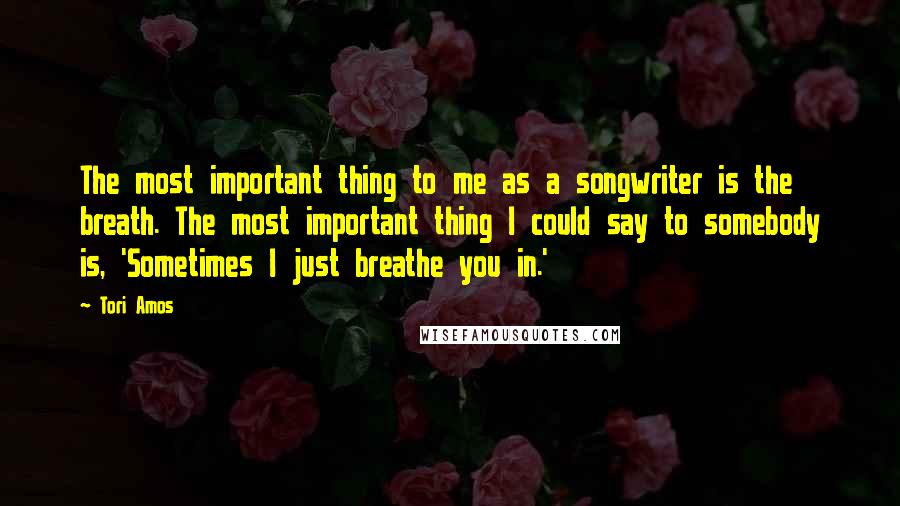 Tori Amos Quotes: The most important thing to me as a songwriter is the breath. The most important thing I could say to somebody is, 'Sometimes I just breathe you in.'