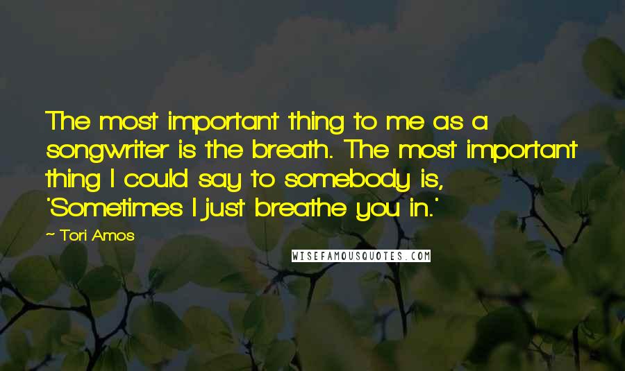 Tori Amos Quotes: The most important thing to me as a songwriter is the breath. The most important thing I could say to somebody is, 'Sometimes I just breathe you in.'