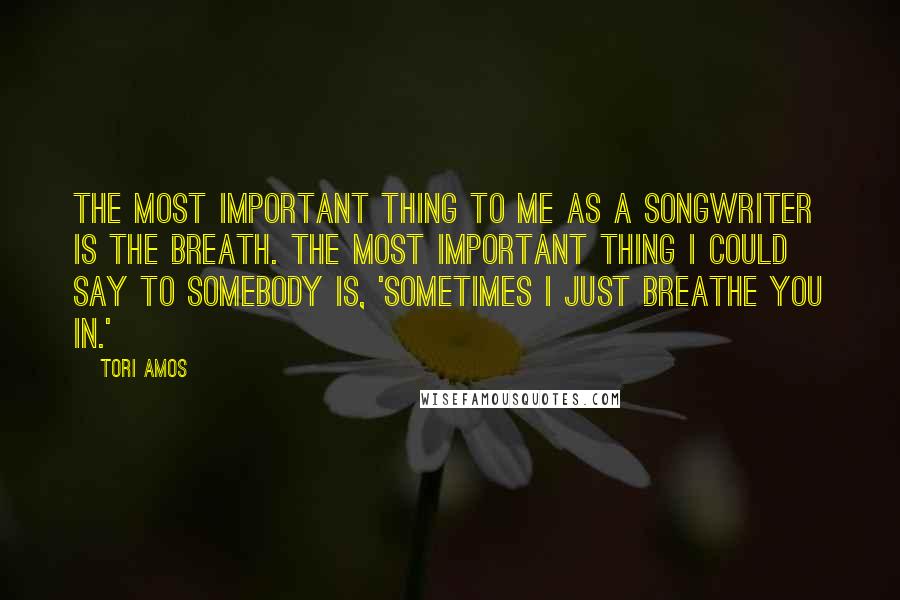 Tori Amos Quotes: The most important thing to me as a songwriter is the breath. The most important thing I could say to somebody is, 'Sometimes I just breathe you in.'