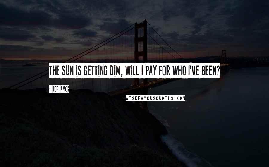 Tori Amos Quotes: The sun is getting dim, will I pay for who I've been?