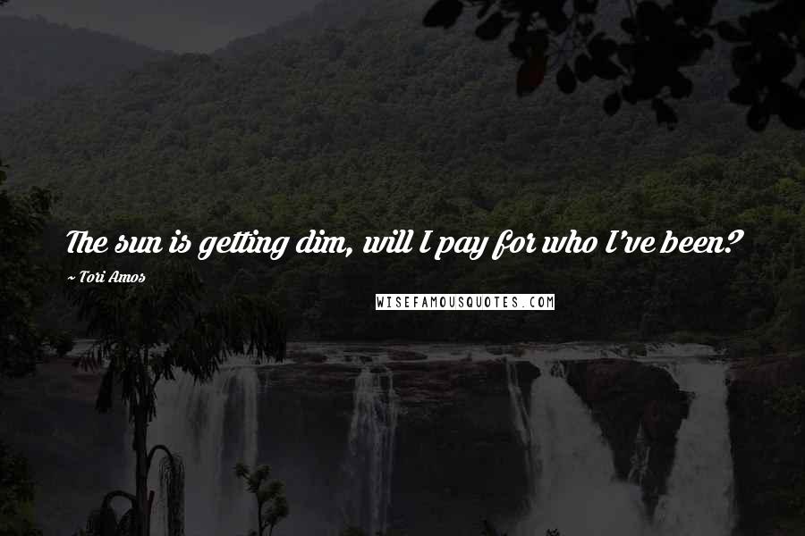 Tori Amos Quotes: The sun is getting dim, will I pay for who I've been?