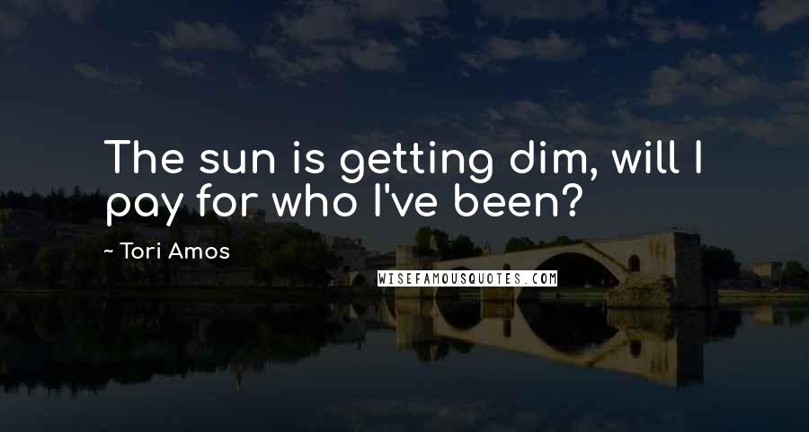 Tori Amos Quotes: The sun is getting dim, will I pay for who I've been?