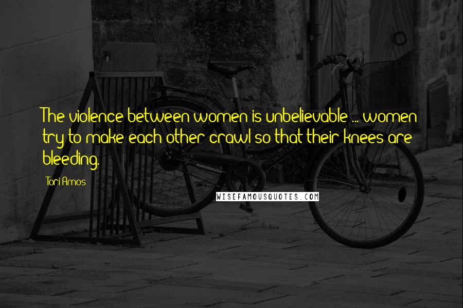 Tori Amos Quotes: The violence between women is unbelievable ... women try to make each other crawl so that their knees are bleeding.