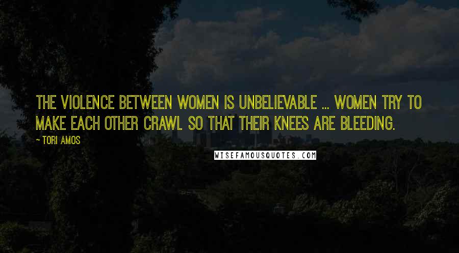 Tori Amos Quotes: The violence between women is unbelievable ... women try to make each other crawl so that their knees are bleeding.