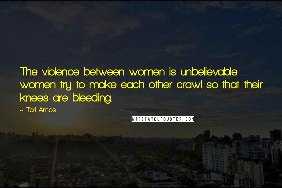 Tori Amos Quotes: The violence between women is unbelievable ... women try to make each other crawl so that their knees are bleeding.