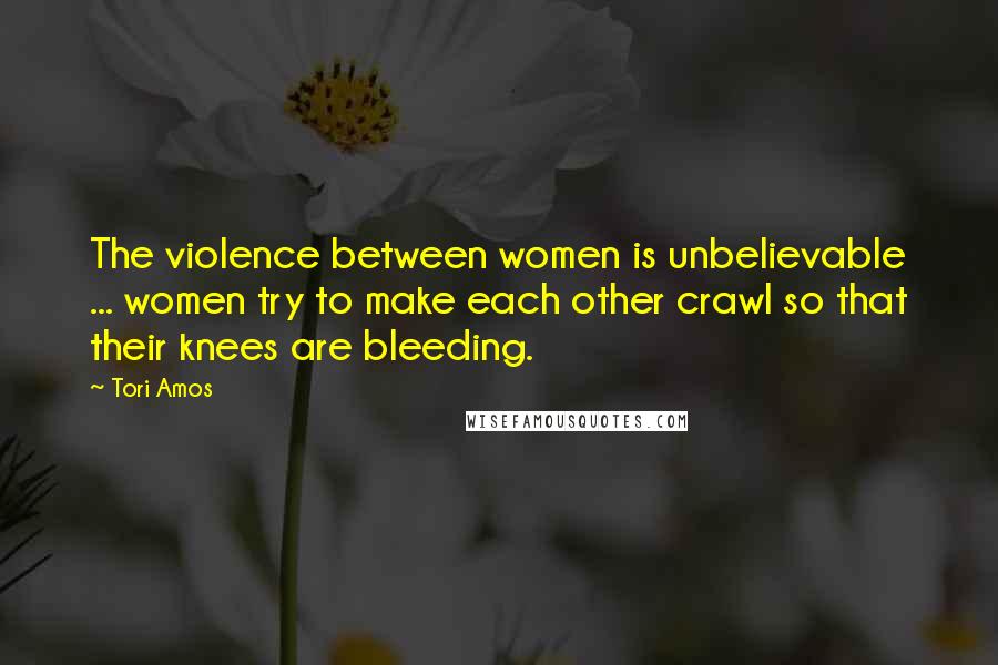 Tori Amos Quotes: The violence between women is unbelievable ... women try to make each other crawl so that their knees are bleeding.