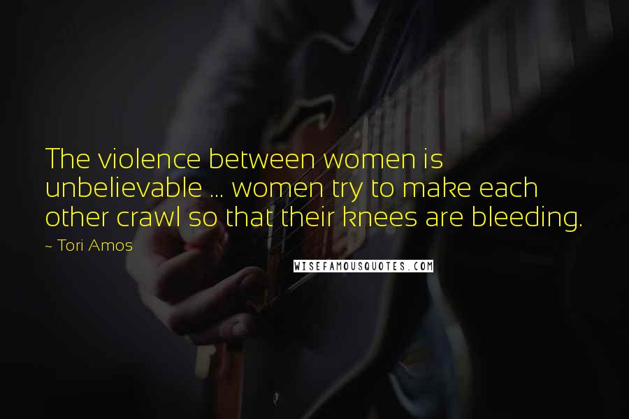 Tori Amos Quotes: The violence between women is unbelievable ... women try to make each other crawl so that their knees are bleeding.