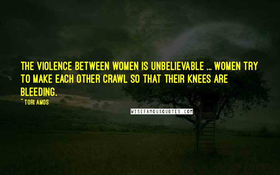 Tori Amos Quotes: The violence between women is unbelievable ... women try to make each other crawl so that their knees are bleeding.