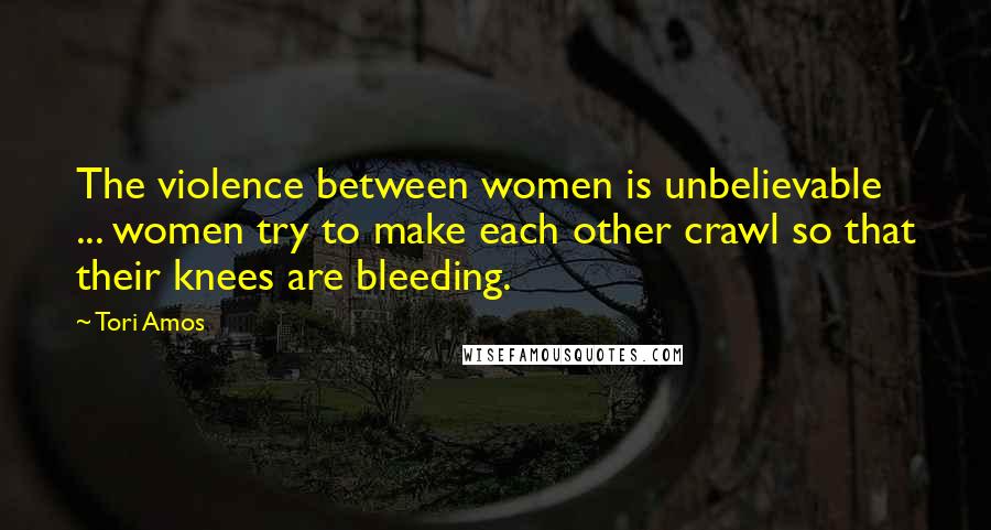 Tori Amos Quotes: The violence between women is unbelievable ... women try to make each other crawl so that their knees are bleeding.