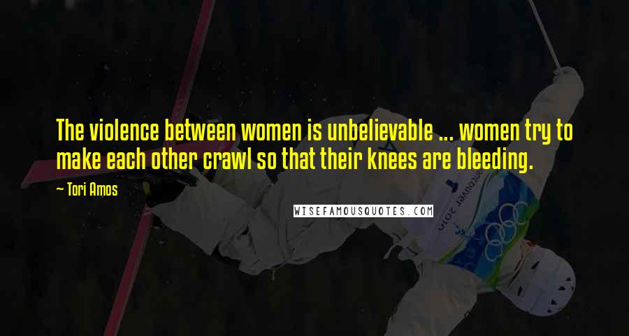 Tori Amos Quotes: The violence between women is unbelievable ... women try to make each other crawl so that their knees are bleeding.