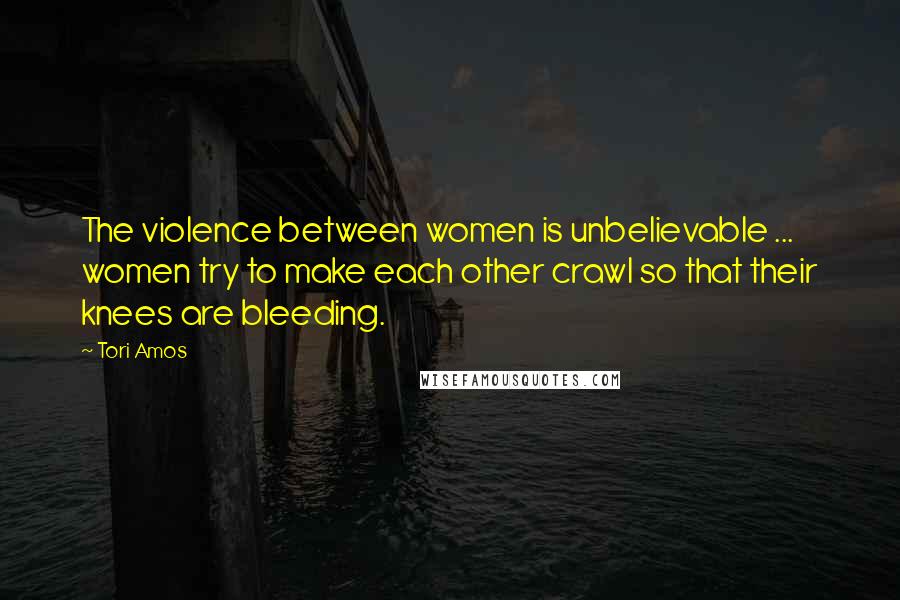 Tori Amos Quotes: The violence between women is unbelievable ... women try to make each other crawl so that their knees are bleeding.