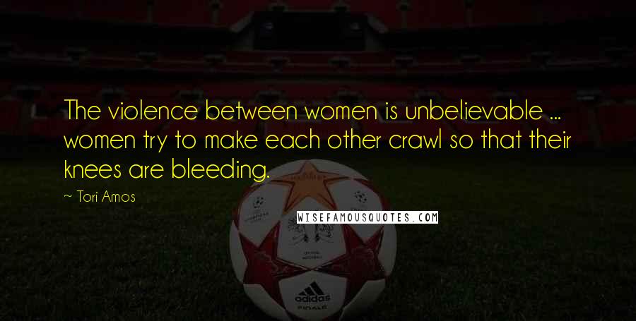 Tori Amos Quotes: The violence between women is unbelievable ... women try to make each other crawl so that their knees are bleeding.