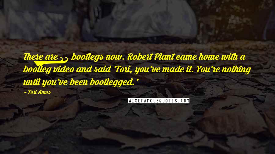 Tori Amos Quotes: There are 23 bootlegs now. Robert Plant came home with a bootleg video and said 'Tori, you've made it. You're nothing until you've been bootlegged.'